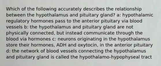 Which of the following accurately describes the relationship between the hypothalamus and pituitary gland? a: hypothalamic regulatory hormones pass to the anterior pituitary via <a href='https://www.questionai.com/knowledge/kZJ3mNKN7P-blood-vessels' class='anchor-knowledge'>blood vessels</a> b: the hypothalamus and pituitary gland are not physically connected, but instead communicate through <a href='https://www.questionai.com/knowledge/k7oXMfj7lk-the-blood' class='anchor-knowledge'>the blood</a> via hormones c: neurons originating in the hypothalamus store their hormones, ADH and oxytocin, in the anterior pituitary d: the network of blood vessels connecting the hypothalamus and pituitary gland is called the hypothalamo-hypophyseal tract