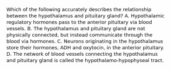 Which of the following accurately describes the relationship between the hypothalamus and pituitary gland? A. Hypothalamic regulatory hormones pass to the anterior pituitary via blood vessels. B. The hypothalamus and pituitary gland are not physically connected, but instead communicate through the blood via hormones. C. Neurons originating in the hypothalamus store their hormones, ADH and oxytocin, in the anterior pituitary. D. The network of blood vessels connecting the hypothalamus and pituitary gland is called the hypothalamo-hypophyseal tract.