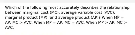 Which of the following most accurately describes the relationship between marginal cost (MC), average variable cost (AVC), marginal product (MP), and average product (AP)? When MP = AP, MC > AVC. When MP = AP, MC = AVC. When MP > AP, MC > AVC.