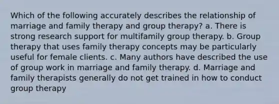 Which of the following accurately describes the relationship of marriage and family therapy and group therapy? a. There is strong research support for multifamily group therapy. b. Group therapy that uses family therapy concepts may be particularly useful for female clients. c. Many authors have described the use of group work in marriage and family therapy. d. Marriage and family therapists generally do not get trained in how to conduct group therapy