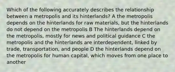 Which of the following accurately describes the relationship between a metropolis and its hinterlands? A the metropolis depends on the hinterlands for raw materials, but the hinterlands do not depend on the metropolis B The hinterlands depend on the metropolis, mostly for news and political guidance C the metropolis and the hinterlands are interdependent, linked by trade, transportation, and people D the hinterlands depend on the metropolis for human capital, which moves from one place to another