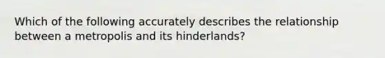 Which of the following accurately describes the relationship between a metropolis and its hinderlands?