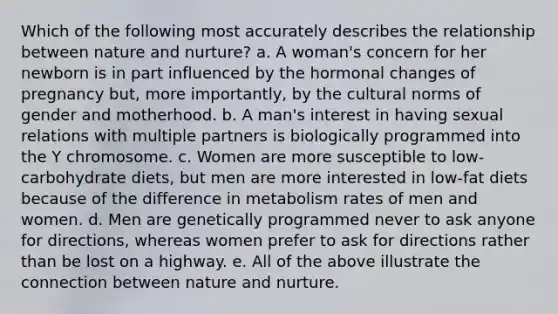 Which of the following most accurately describes the relationship between nature and nurture? a. A woman's concern for her newborn is in part influenced by the hormonal changes of pregnancy but, more importantly, by the cultural norms of gender and motherhood. b. A man's interest in having sexual relations with multiple partners is biologically programmed into the Y chromosome. c. Women are more susceptible to low-carbohydrate diets, but men are more interested in low-fat diets because of the difference in metabolism rates of men and women. d. Men are genetically programmed never to ask anyone for directions, whereas women prefer to ask for directions rather than be lost on a highway. e. All of the above illustrate the connection between nature and nurture.