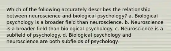 Which of the following accurately describes the relationship between neuroscience and biological psychology? a. Biological psychology is a broader field than neuroscience. b. Neuroscience is a broader field than biological psychology. c. Neuroscience is a subfield of psychology. d. Biological psychology and neuroscience are both subfields of psychology.