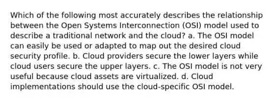 Which of the following most accurately describes the relationship between the Open Systems Interconnection (OSI) model used to describe a traditional network and the cloud? a. The OSI model can easily be used or adapted to map out the desired cloud security profile. b. Cloud providers secure the lower layers while cloud users secure the upper layers. c. The OSI model is not very useful because cloud assets are virtualized. d. Cloud implementations should use the cloud-specific OSI model.