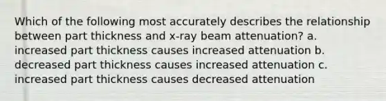 Which of the following most accurately describes the relationship between part thickness and x-ray beam attenuation? a. increased part thickness causes increased attenuation b. decreased part thickness causes increased attenuation c. increased part thickness causes decreased attenuation