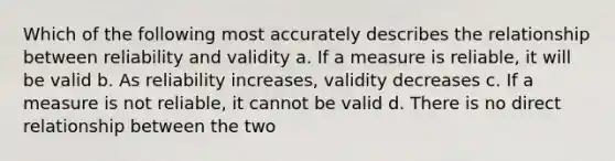 Which of the following most accurately describes the relationship between reliability and validity a. If a measure is reliable, it will be valid b. As reliability increases, validity decreases c. If a measure is not reliable, it cannot be valid d. There is no direct relationship between the two