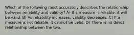 Which of the following most accurately describes the relationship between reliability and validity? A) If a measure is reliable, it will be valid. B) As reliability increases, validity decreases. C) If a measure is not reliable, it cannot be valid. D) There is no direct relationship between the two.