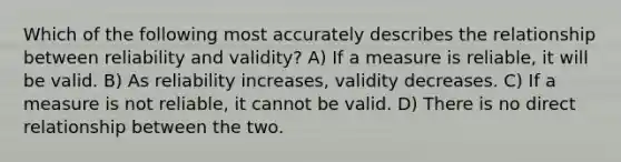 Which of the following most accurately describes the relationship between reliability and validity? A) If a measure is reliable, it will be valid. B) As reliability increases, validity decreases. C) If a measure is not reliable, it cannot be valid. D) There is no direct relationship between the two.