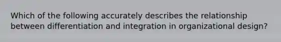 Which of the following accurately describes the relationship between differentiation and integration in organizational design?