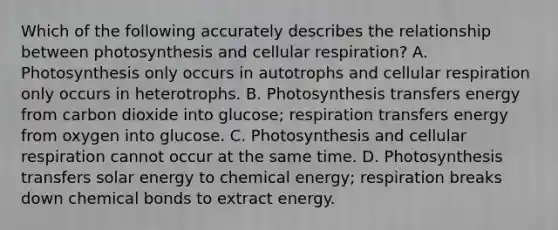 Which of the following accurately describes the relationship between photosynthesis and <a href='https://www.questionai.com/knowledge/k1IqNYBAJw-cellular-respiration' class='anchor-knowledge'>cellular respiration</a>? A. Photosynthesis only occurs in autotrophs and cellular respiration only occurs in heterotrophs. B. Photosynthesis transfers energy from carbon dioxide into glucose; respiration transfers energy from oxygen into glucose. C. Photosynthesis and cellular respiration cannot occur at the same time. D. Photosynthesis transfers solar energy to chemical energy; respiration breaks down chemical bonds to extract energy.