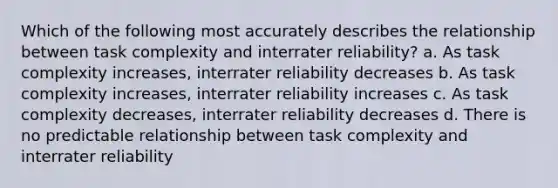 Which of the following most accurately describes the relationship between task complexity and interrater reliability? a. As task complexity increases, interrater reliability decreases b. As task complexity increases, interrater reliability increases c. As task complexity decreases, interrater reliability decreases d. There is no predictable relationship between task complexity and interrater reliability