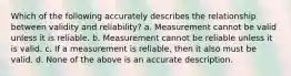 Which of the following accurately describes the relationship between validity and reliability? a. Measurement cannot be valid unless it is reliable. b. Measurement cannot be reliable unless it is valid. c. If a measurement is reliable, then it also must be valid. d. None of the above is an accurate description.