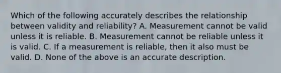 Which of the following accurately describes the relationship between validity and reliability? A. Measurement cannot be valid unless it is reliable. B. Measurement cannot be reliable unless it is valid. C. If a measurement is reliable, then it also must be valid. D. None of the above is an accurate description.