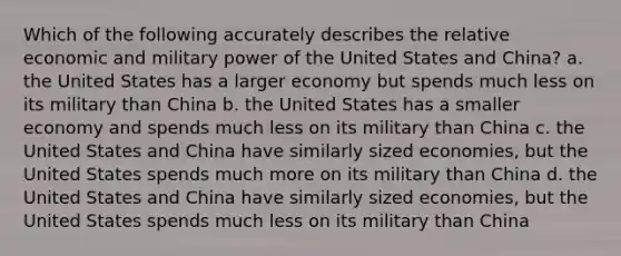 Which of the following accurately describes the relative economic and military power of the United States and China? a. the United States has a larger economy but spends much less on its military than China b. the United States has a smaller economy and spends much less on its military than China c. the United States and China have similarly sized economies, but the United States spends much more on its military than China d. the United States and China have similarly sized economies, but the United States spends much less on its military than China