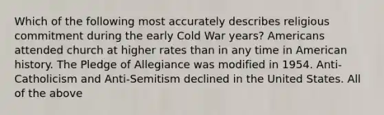 Which of the following most accurately describes religious commitment during the early Cold War years? Americans attended church at higher rates than in any time in American history. The Pledge of Allegiance was modified in 1954. Anti-Catholicism and Anti-Semitism declined in the United States. All of the above