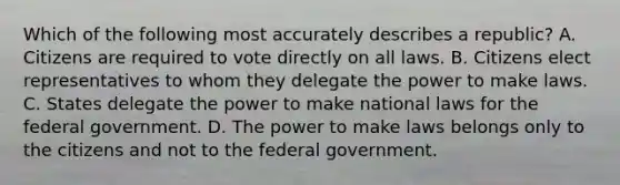 Which of the following most accurately describes a republic? A. Citizens are required to vote directly on all laws. B. Citizens elect representatives to whom they delegate the power to make laws. C. States delegate the power to make national laws for the federal government. D. The power to make laws belongs only to the citizens and not to the federal government.