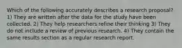 Which of the following accurately describes a research proposal? 1) They are written after the data for the study have been collected. 2) They help researchers refine their thinking 3) They do not include a review of previous research. 4) They contain the same results section as a regular research report.