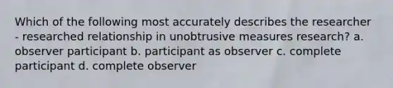 Which of the following most accurately describes the researcher - researched relationship in unobtrusive measures research? a. observer participant b. participant as observer c. complete participant d. complete observer