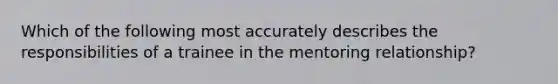 Which of the following most accurately describes the responsibilities of a trainee in the mentoring relationship?