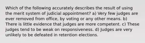 Which of the following accurately describes the result of using the merit system of judicial appointment? a) Very few judges are ever removed from office, by voting or any other means. b) There is little evidence that judges are more competent. c) These judges tend to be weak on responsiveness. d) Judges are very unlikely to be defeated in retention elections.