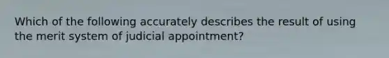 Which of the following accurately describes the result of using the merit system of judicial appointment?