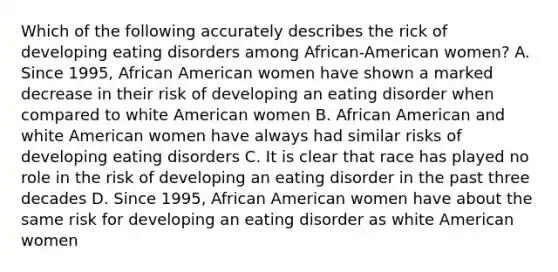 Which of the following accurately describes the rick of developing eating disorders among African-American women? A. Since 1995, African American women have shown a marked decrease in their risk of developing an eating disorder when compared to white American women B. African American and white American women have always had similar risks of developing eating disorders C. It is clear that race has played no role in the risk of developing an eating disorder in the past three decades D. Since 1995, African American women have about the same risk for developing an eating disorder as white American women