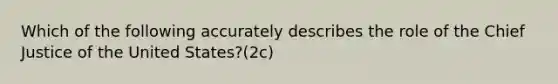 Which of the following accurately describes the role of the Chief Justice of the United States?(2c)