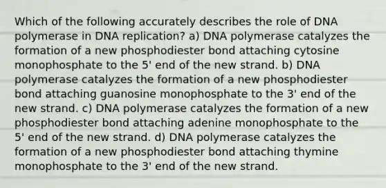 Which of the following accurately describes the role of DNA polymerase in DNA replication? a) DNA polymerase catalyzes the formation of a new phosphodiester bond attaching cytosine monophosphate to the 5' end of the new strand. b) DNA polymerase catalyzes the formation of a new phosphodiester bond attaching guanosine monophosphate to the 3' end of the new strand. c) DNA polymerase catalyzes the formation of a new phosphodiester bond attaching adenine monophosphate to the 5' end of the new strand. d) DNA polymerase catalyzes the formation of a new phosphodiester bond attaching thymine monophosphate to the 3' end of the new strand.