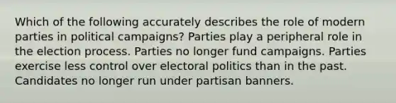 Which of the following accurately describes the role of modern parties in political campaigns? Parties play a peripheral role in the election process. Parties no longer fund campaigns. Parties exercise less control over electoral politics than in the past. Candidates no longer run under partisan banners.