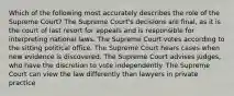 Which of the following most accurately describes the role of the Supreme Court? The Supreme Court's decisions are final, as it is the court of last resort for appeals and is responsible for interpreting national laws. The Supreme Court votes according to the sitting political office. The Supreme Court hears cases when new evidence is discovered. The Supreme Court advises judges, who have the discretion to vote independently. The Supreme Court can view the law differently than lawyers in private practice