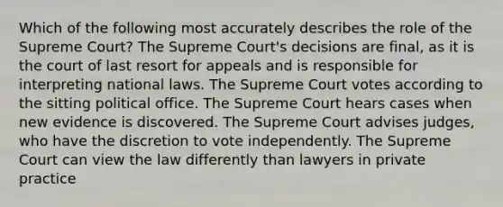 Which of the following most accurately describes the role of the Supreme Court? The Supreme Court's decisions are final, as it is the court of last resort for appeals and is responsible for interpreting national laws. The Supreme Court votes according to the sitting political office. The Supreme Court hears cases when new evidence is discovered. The Supreme Court advises judges, who have the discretion to vote independently. The Supreme Court can view the law differently than lawyers in private practice