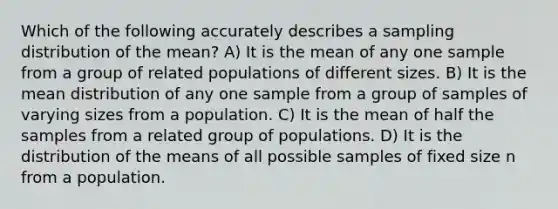 Which of the following accurately describes a sampling distribution of the mean? A) It is the mean of any one sample from a group of related populations of different sizes. B) It is the mean distribution of any one sample from a group of samples of varying sizes from a population. C) It is the mean of half the samples from a related group of populations. D) It is the distribution of the means of all possible samples of fixed size n from a population.