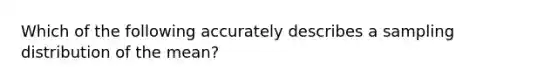 Which of the following accurately describes a sampling distribution of the mean?