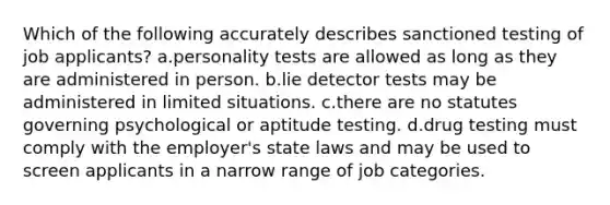 Which of the following accurately describes sanctioned testing of job applicants? a.personality tests are allowed as long as they are administered in person. b.lie detector tests may be administered in limited situations. c.there are no statutes governing psychological or aptitude testing. d.drug testing must comply with the employer's state laws and may be used to screen applicants in a narrow range of job categories.