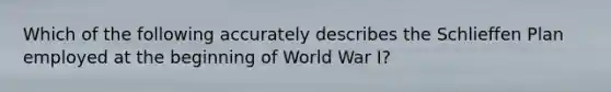 Which of the following accurately describes the Schlieffen Plan employed at the beginning of World War I?