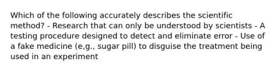 Which of the following accurately describes the scientific method? - Research that can only be understood by scientists - A testing procedure designed to detect and eliminate error - Use of a fake medicine (e,g., sugar pill) to disguise the treatment being used in an experiment