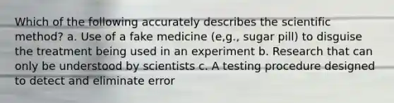 Which of the following accurately describes the scientific method? a. Use of a fake medicine (e,g., sugar pill) to disguise the treatment being used in an experiment b. Research that can only be understood by scientists c. A testing procedure designed to detect and eliminate error