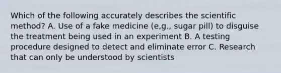 Which of the following accurately describes the scientific method? A. Use of a fake medicine (e,g., sugar pill) to disguise the treatment being used in an experiment B. A testing procedure designed to detect and eliminate error C. Research that can only be understood by scientists