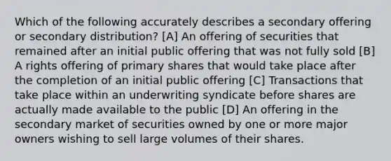 Which of the following accurately describes a secondary offering or secondary distribution? [A] An offering of securities that remained after an initial public offering that was not fully sold [B] A rights offering of primary shares that would take place after the completion of an initial public offering [C] Transactions that take place within an underwriting syndicate before shares are actually made available to the public [D] An offering in the secondary market of securities owned by one or more major owners wishing to sell large volumes of their shares.