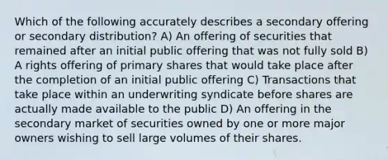 Which of the following accurately describes a secondary offering or secondary distribution? A) An offering of securities that remained after an initial public offering that was not fully sold B) A rights offering of primary shares that would take place after the completion of an initial public offering C) Transactions that take place within an underwriting syndicate before shares are actually made available to the public D) An offering in the secondary market of securities owned by one or more major owners wishing to sell large volumes of their shares.