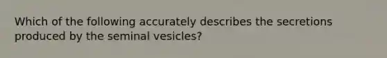 Which of the following accurately describes the secretions produced by the seminal vesicles?