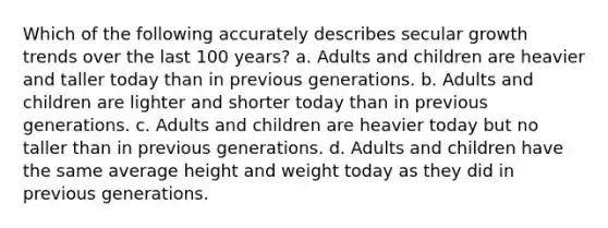 Which of the following accurately describes secular growth trends over the last 100 years? a. Adults and children are heavier and taller today than in previous generations. b. Adults and children are lighter and shorter today than in previous generations. c. Adults and children are heavier today but no taller than in previous generations. d. Adults and children have the same average height and weight today as they did in previous generations.