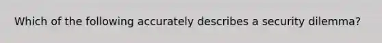 Which of the following accurately describes a security dilemma?