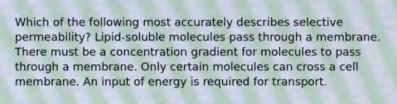 Which of the following most accurately describes selective permeability? Lipid-soluble molecules pass through a membrane. There must be a concentration gradient for molecules to pass through a membrane. Only certain molecules can cross a cell membrane. An input of energy is required for transport.