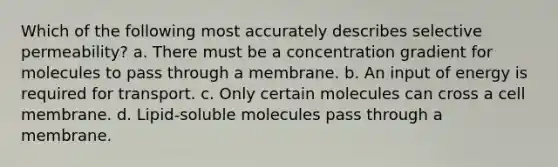 Which of the following most accurately describes selective permeability? a. There must be a concentration gradient for molecules to pass through a membrane. b. An input of energy is required for transport. c. Only certain molecules can cross a cell membrane. d. Lipid-soluble molecules pass through a membrane.