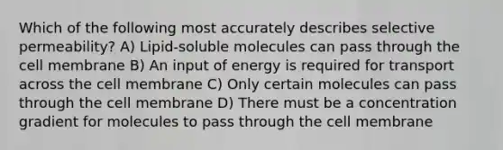 Which of the following most accurately describes selective permeability? A) Lipid-soluble molecules can pass through the cell membrane B) An input of energy is required for transport across the cell membrane C) Only certain molecules can pass through the cell membrane D) There must be a concentration gradient for molecules to pass through the cell membrane