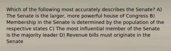 Which of the following most accurately describes the Senate? A) The Senate is the larger, more powerful house of Congress B) Membership in the Senate is determined by the population of the respective states C) The most influential member of the Senate is the majority leader D) Revenue bills must originate in the Senate