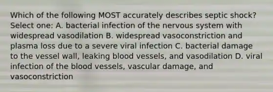 Which of the following MOST accurately describes septic shock? Select one: A. bacterial infection of the nervous system with widespread vasodilation B. widespread vasoconstriction and plasma loss due to a severe viral infection C. bacterial damage to the vessel wall, leaking blood vessels, and vasodilation D. viral infection of the blood vessels, vascular damage, and vasoconstriction