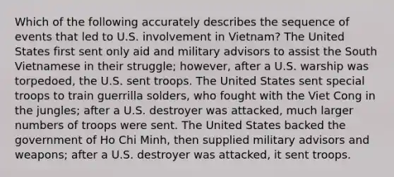 Which of the following accurately describes the sequence of events that led to U.S. involvement in Vietnam? The United States first sent only aid and military advisors to assist the South Vietnamese in their struggle; however, after a U.S. warship was torpedoed, the U.S. sent troops. The United States sent special troops to train guerrilla solders, who fought with the Viet Cong in the jungles; after a U.S. destroyer was attacked, much larger numbers of troops were sent. The United States backed the government of Ho Chi Minh, then supplied military advisors and weapons; after a U.S. destroyer was attacked, it sent troops.